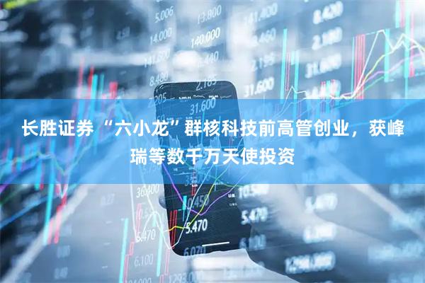 长胜证券 “六小龙”群核科技前高管创业，获峰瑞等数千万天使投资
