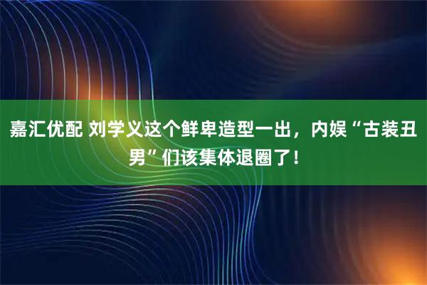 嘉汇优配 刘学义这个鲜卑造型一出，内娱“古装丑男”们该集体退圈了！