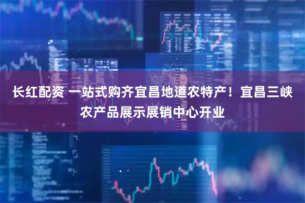 长红配资 一站式购齐宜昌地道农特产！宜昌三峡农产品展示展销中心开业
