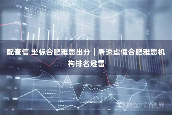 配查信 坐标合肥雅思出分｜看透虚假合肥雅思机构排名避雷