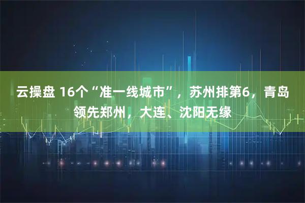 云操盘 16个“准一线城市”，苏州排第6，青岛领先郑州，大连、沈阳无缘