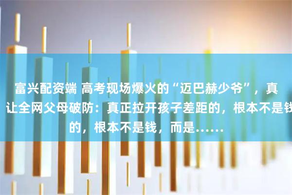 富兴配资端 高考现场爆火的“迈巴赫少爷”，真实现状曝光，让全网父母破防：真正拉开孩子差距的，根本不是钱，而是……