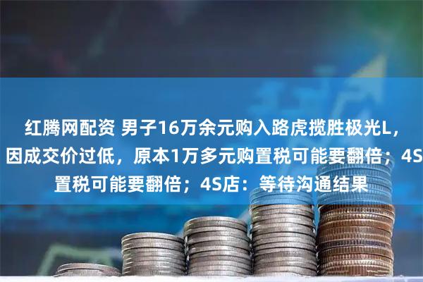 红腾网配资 男子16万余元购入路虎揽胜极光L，指导价近43万元，因成交价过低，原本1万多元购置税可能要翻倍；4S店：等待沟通结果