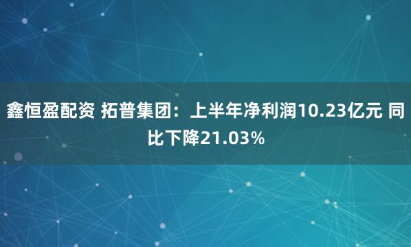 鑫恒盈配资 拓普集团：上半年净利润10.23亿元 同比下降21.03%