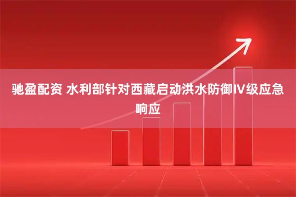 驰盈配资 水利部针对西藏启动洪水防御Ⅳ级应急响应