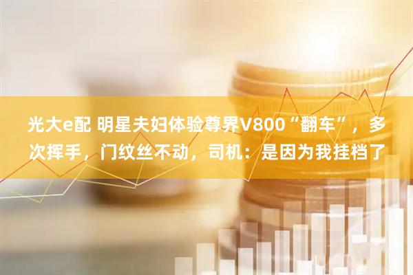 光大e配 明星夫妇体验尊界V800“翻车”，多次挥手，门纹丝不动，司机：是因为我挂档了